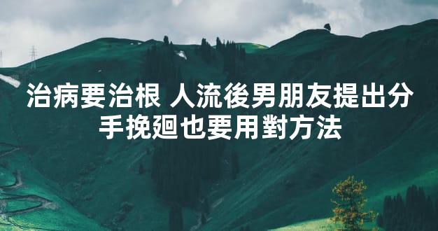 治病要治根 人流後男朋友提出分手挽廻也要用對方法